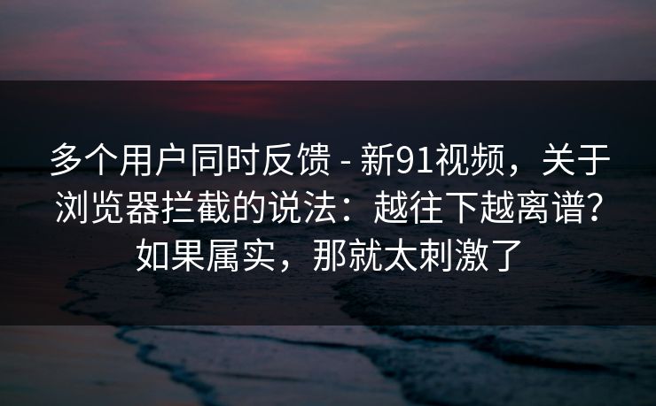 多个用户同时反馈 - 新91视频，关于浏览器拦截的说法：越往下越离谱？如果属实，那就太刺激了-第1张图片-杏吧夜间直播热门站