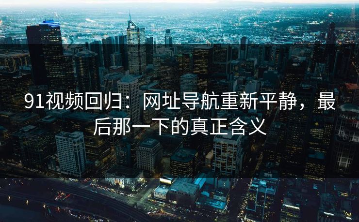 91视频回归：网址导航重新平静，最后那一下的真正含义-第1张图片-杏吧夜间直播热门站