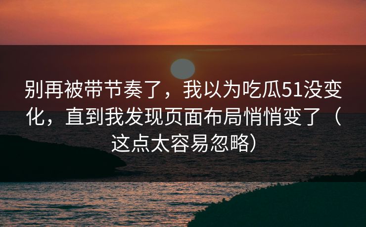 别再被带节奏了,我以为吃瓜51没变化,直到我发现页面布局悄悄变了(这点太容易忽略) 别再被带节奏了,我以为吃瓜51没变化,直到我发现页面布局悄悄变了(这点太容易忽略)