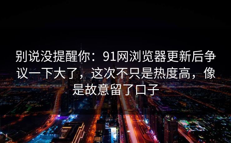 别说没提醒你：91网浏览器更新后争议一下大了，这次不只是热度高，像是故意留了口子-第1张图片-杏吧夜间直播热门站