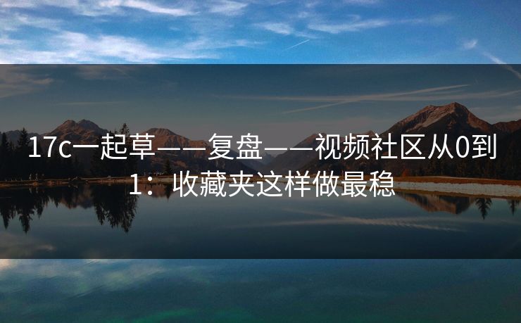 17c一起草——复盘——视频社区从0到1：收藏夹这样做最稳-第1张图片-杏吧夜间直播热门站