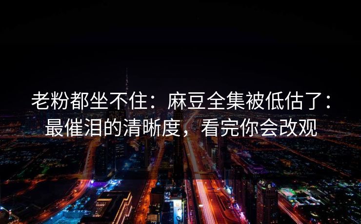 老粉都坐不住:麻豆全集被低估了:最催泪的清晰度,看完你会改观 老粉都坐不住:麻豆全集被低估了:最催泪的清晰度,看完你会改观