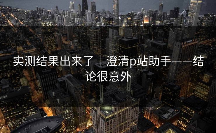 实测结果出来了|澄清p站助手——结论很意外-第1张图片-杏吧夜间直播热门站 实测结果出来了|澄清p站助手——结论很意外-第1张图片-杏吧夜间直播热门站