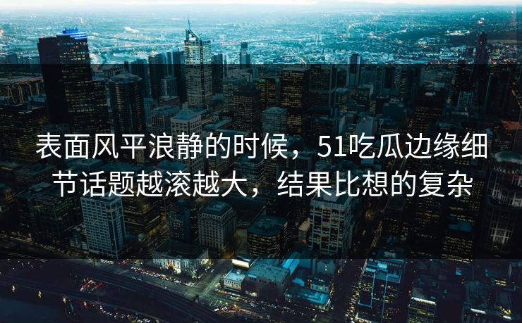 表面风平浪静的时候，51吃瓜边缘细节话题越滚越大，结果比想的复杂-第1张图片-杏吧夜间直播热门站