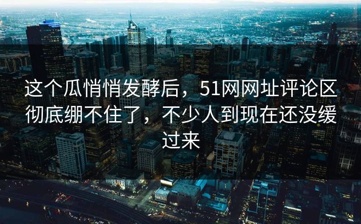 这个瓜悄悄发酵后,51网网址评论区彻底绷不住了,不少人到现在还没缓过来-第1张图片-杏吧夜间直播热门站 这个瓜悄悄发酵后,51网网址评论区彻底绷不住了,不少人到现在还没缓过来-第1张图片-杏吧夜间直播热门站