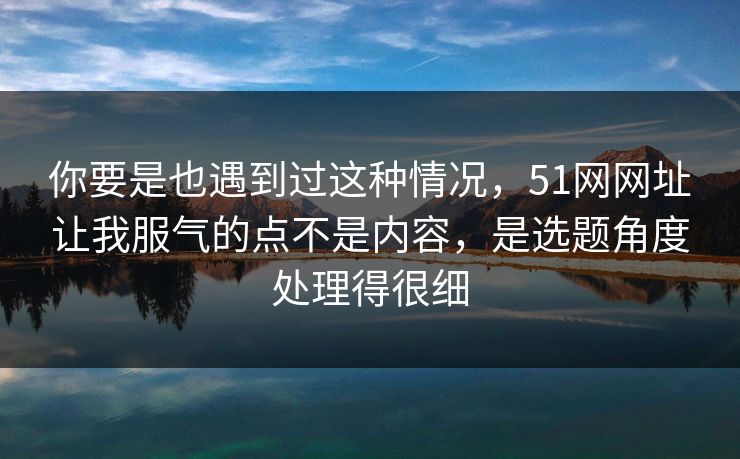 你要是也遇到过这种情况,51网网址让我服气的点不是内容,是选题角度处理得很细 你要是也遇到过这种情况,51网网址让我服气的点不是内容,是选题角度处理得很细