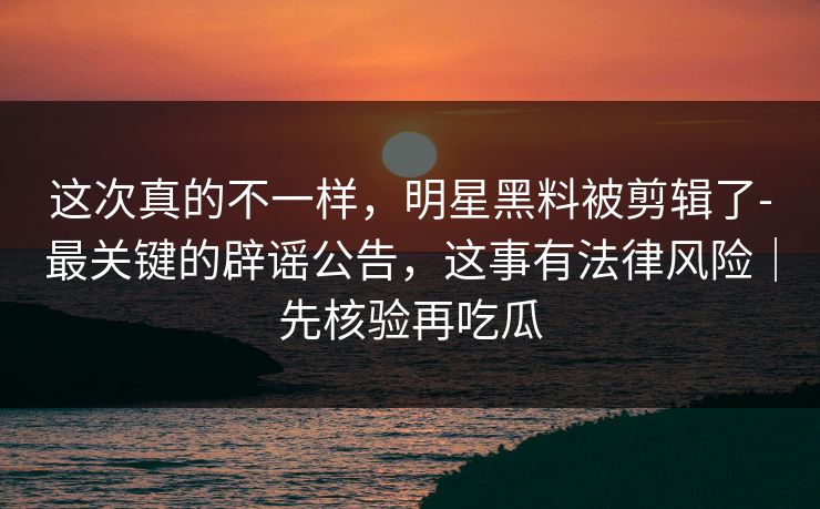 这次真的不一样,明星黑料被剪辑了-最关键的辟谣公告,这事有法律风险|先核验再吃瓜 这次真的不一样,明星黑料被剪辑了-最关键的辟谣公告,这事有法律风险|先核验再吃瓜